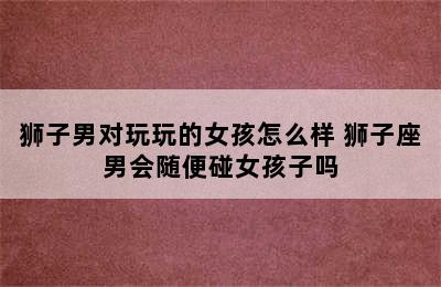 狮子男对玩玩的女孩怎么样 狮子座男会随便碰女孩子吗